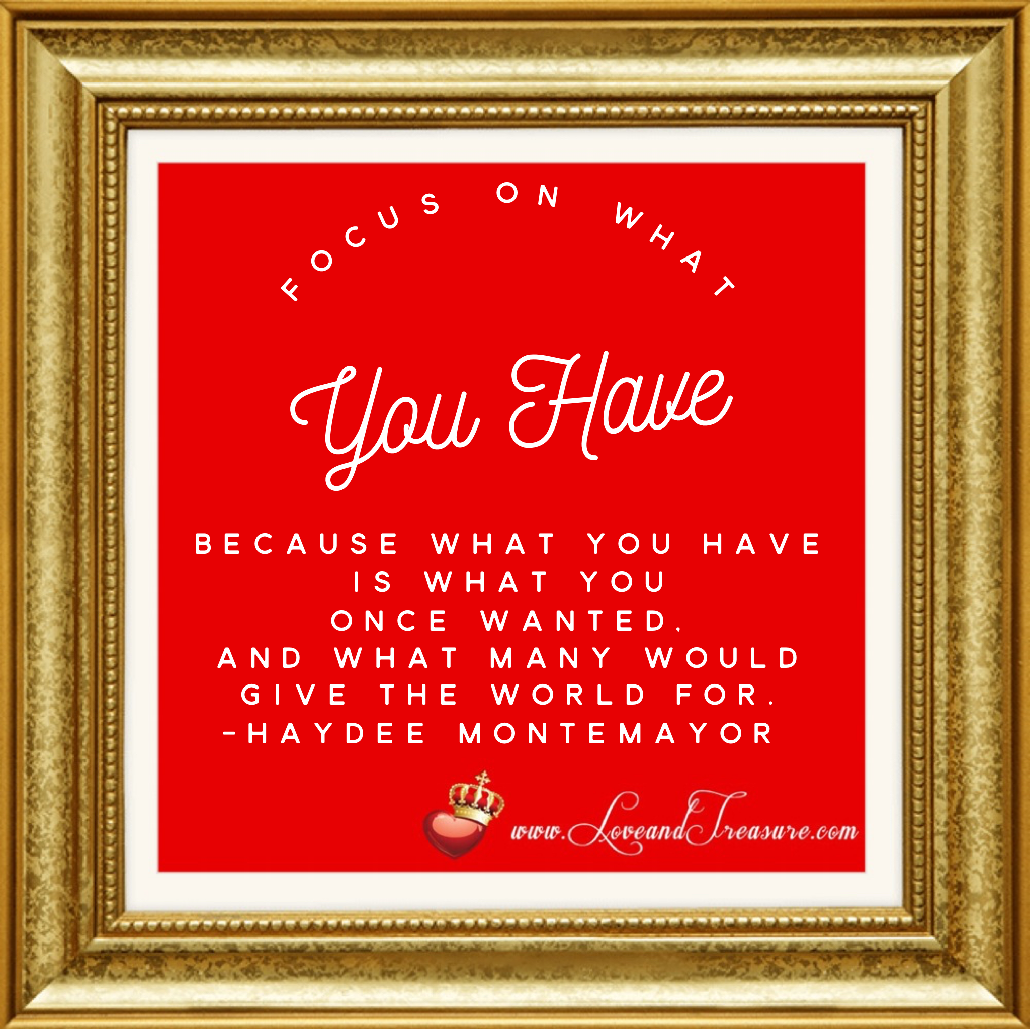 Focus on what you have because what you have is what you once wanted and what many would give the world for. Quotation by Haydee Montemayor from Love and Treasure blog at www.loveandtreasure.com