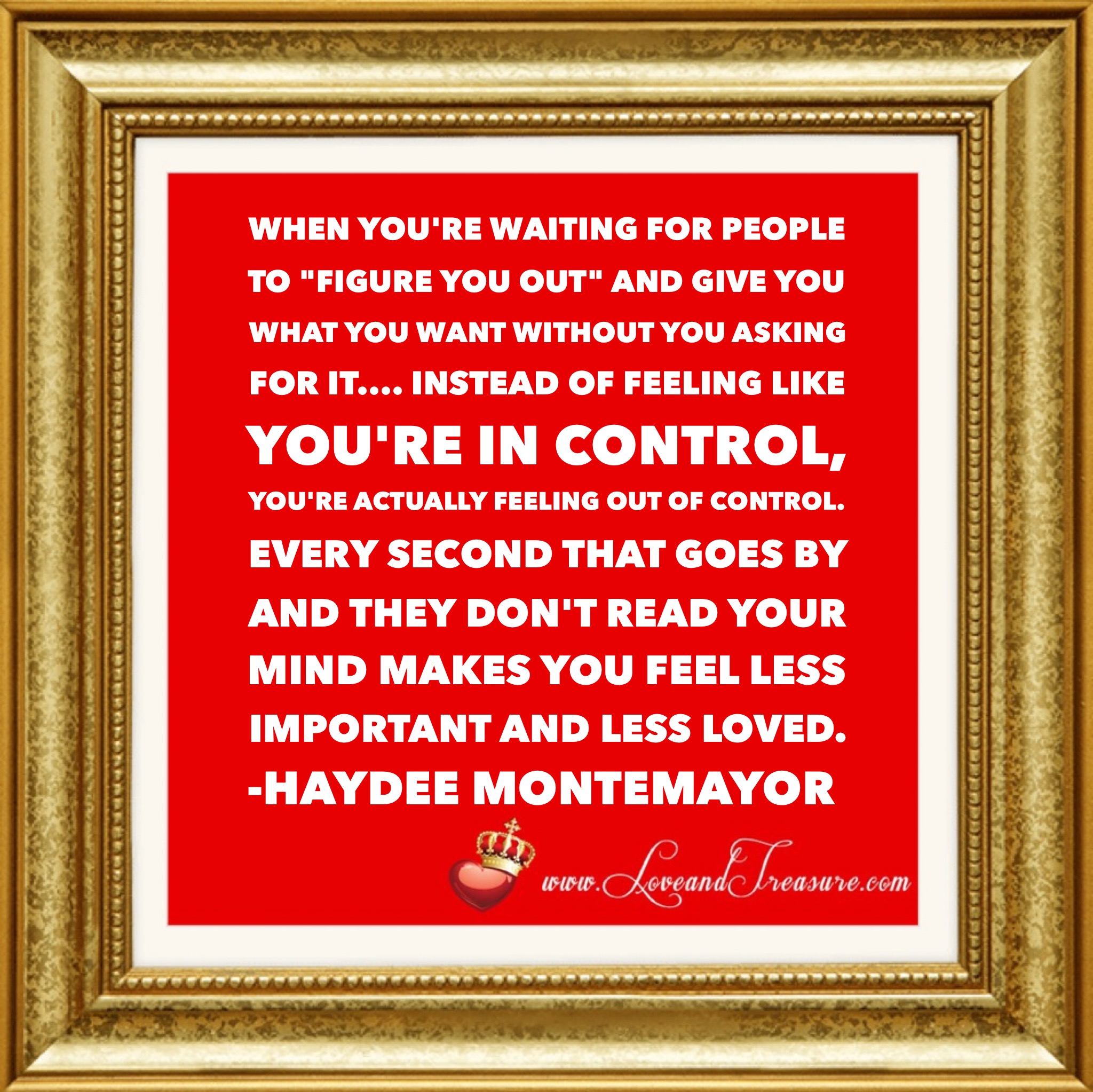 When you're waiting for people to figure you out and give you what you want without you asking for it, instead of feeling like you're in control, you're actually feeling like you're out of control. Every second that goes by and they don't read your mind makes you feel less important and less loved. Quotation by Haydee Montemayor from Love and Treasure blog at www.loveandtreasure.com